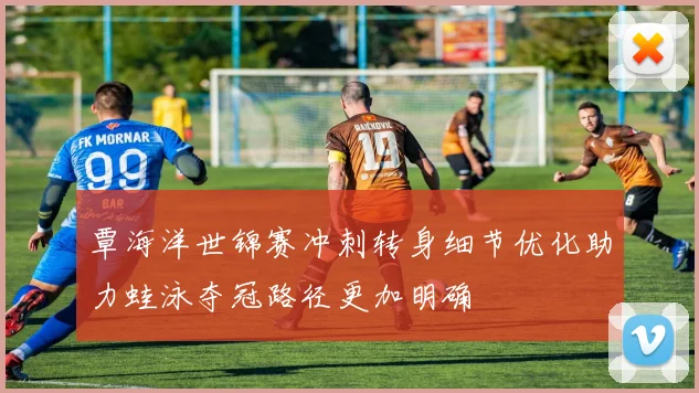 覃海洋世锦赛冲刺转身细节优化助力蛙泳夺冠路径更加明确
