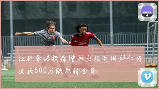 拉科承诺扬森增加出场时间拜仁将收获600万欧元转会费
