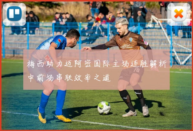 梅西助力迈阿密国际主场连胜解析中前场串联效率之道