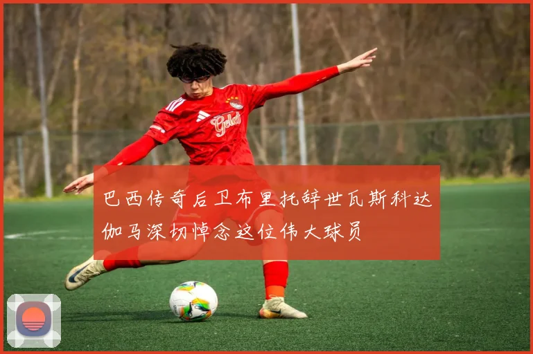 巴西传奇后卫布里托辞世瓦斯科达伽马深切悼念这位伟大球员