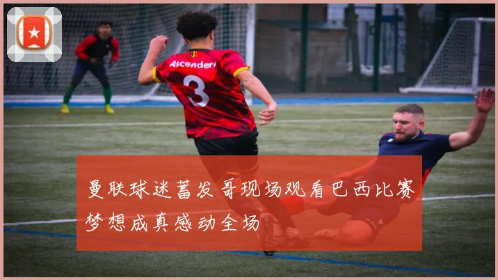 曼联球迷蓄发哥现场观看巴西比赛梦想成真感动全场