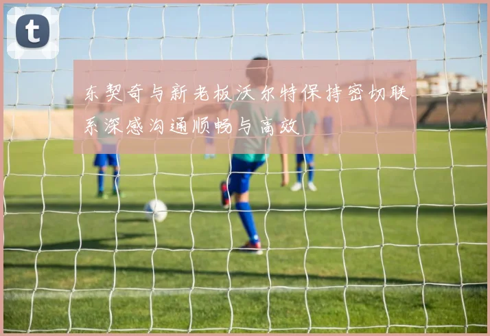 东契奇与新老板沃尔特保持密切联系深感沟通顺畅与高效
