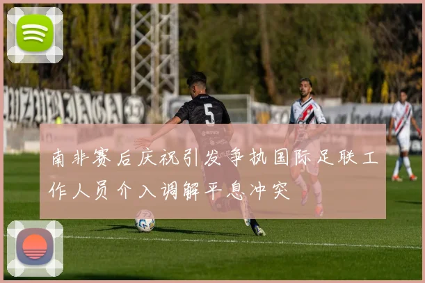 南非赛后庆祝引发争执国际足联工作人员介入调解平息冲突