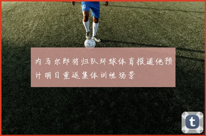内马尔即将归队环球体育报道他预计明日重返集体训练场景