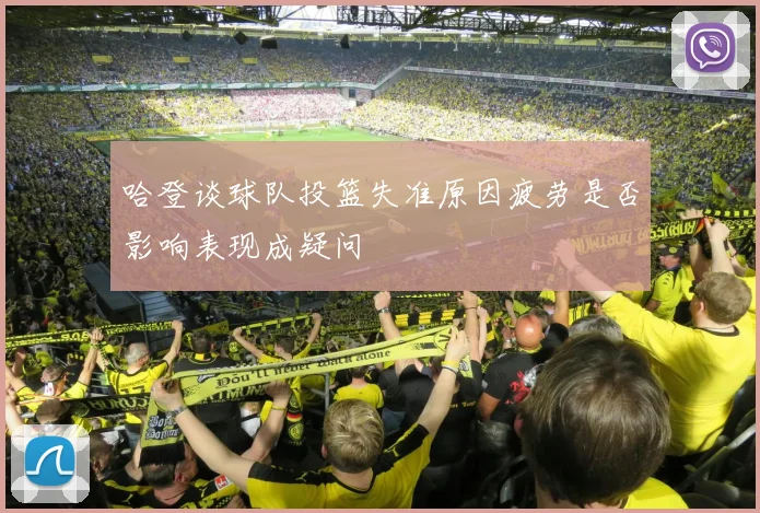 哈登谈球队投篮失准原因疲劳是否影响表现成疑问