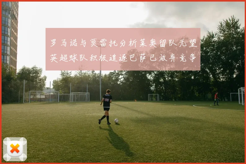 罗马诺与莫雷托分析莱奥留队无望英超球队积极追逐巴萨已放弃竞争