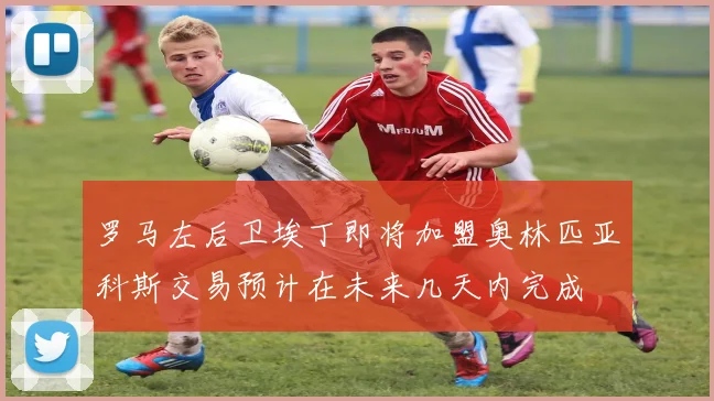 罗马左后卫埃丁即将加盟奥林匹亚科斯交易预计在未来几天内完成