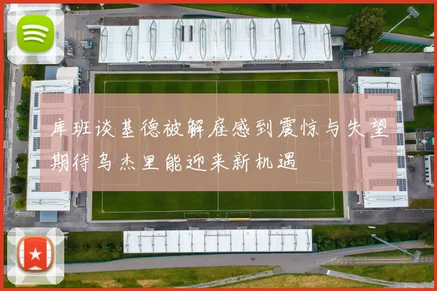 库班谈基德被解雇感到震惊与失望期待乌杰里能迎来新机遇