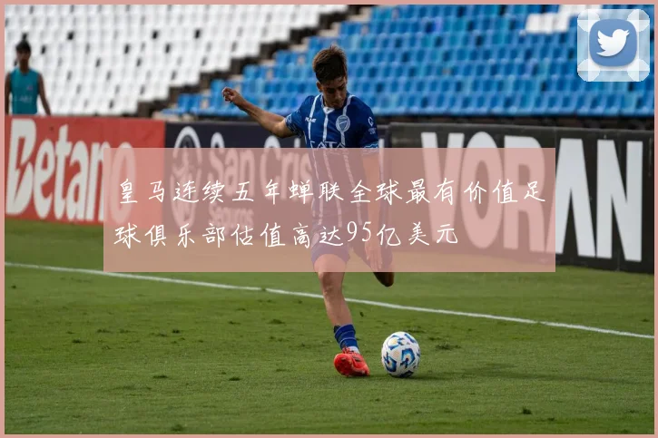 皇马连续五年蝉联全球最有价值足球俱乐部估值高达95亿美元