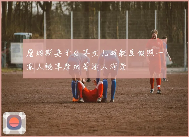 詹姆斯妻子分享女儿游艇度假照一家人畅享摩纳哥迷人海景
