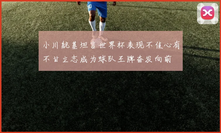 小川航基坦言世界杯表现不佳心有不甘立志成为球队王牌奋发向前