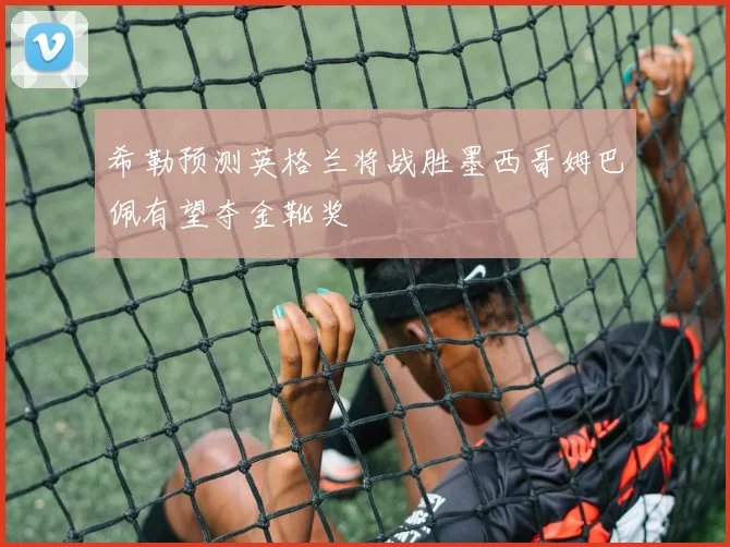 希勒预测英格兰将战胜墨西哥姆巴佩有望夺金靴奖