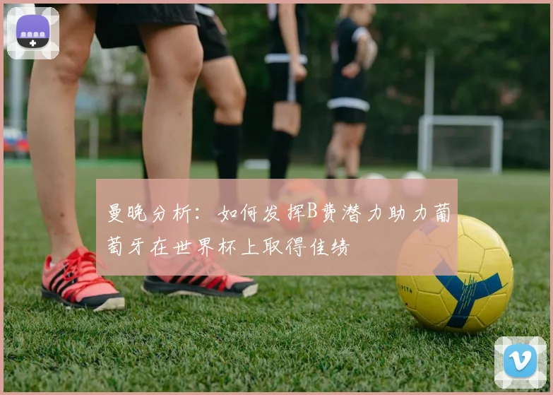 曼晚分析：如何发挥B费潜力助力葡萄牙在世界杯上取得佳绩