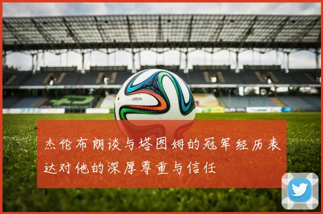 杰伦布朗谈与塔图姆的冠军经历表达对他的深厚尊重与信任