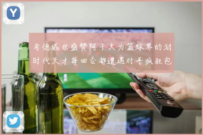 考德威尔盛赞阿卡夫为篮球界的划时代天才每回合都遭遇对手疯狂包夹挑战
