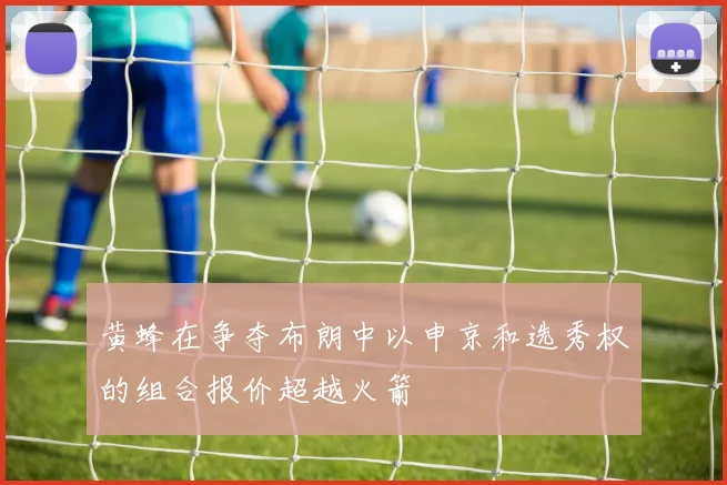 黄蜂在争夺布朗中以申京和选秀权的组合报价超越火箭