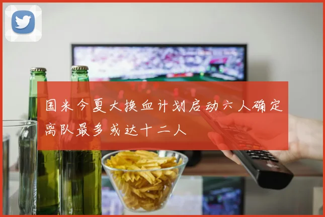 国米今夏大换血计划启动六人确定离队最多或达十二人