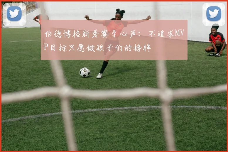 伦德博格新秀赛季心声：不追求MVP目标只愿做孩子们的榜样