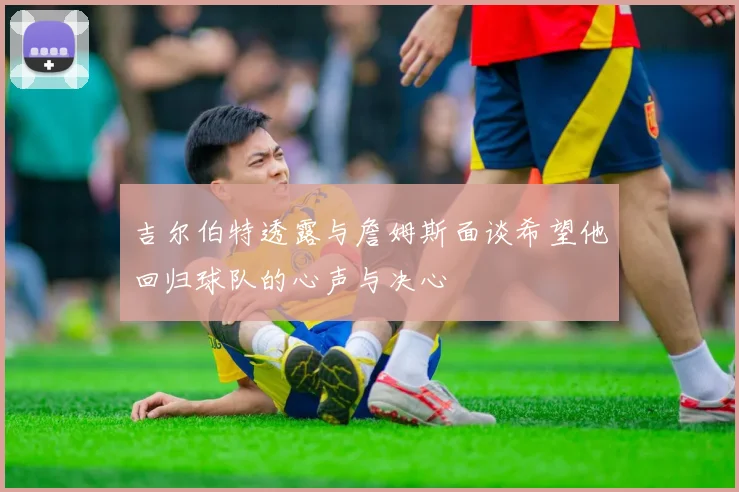 吉尔伯特透露与詹姆斯面谈希望他回归球队的心声与决心