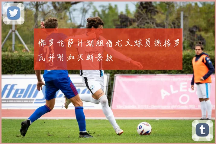 佛罗伦萨计划租借尤文球员热格罗瓦并附加买断条款