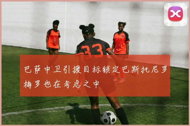巴萨中卫引援目标锁定巴斯托尼罗梅罗也在考虑之中