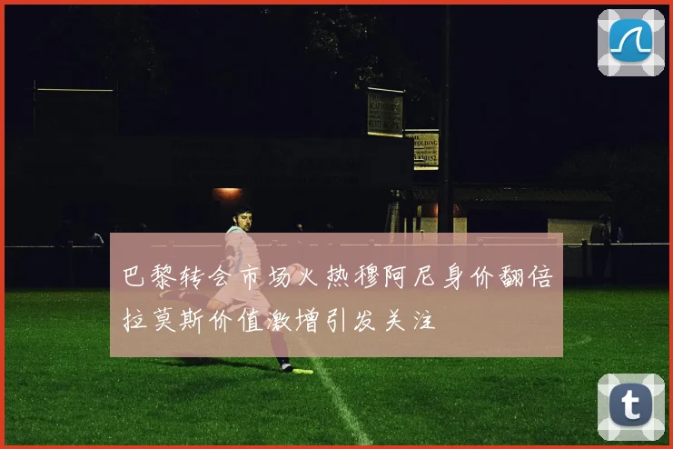 巴黎转会市场火热穆阿尼身价翻倍拉莫斯价值激增引发关注